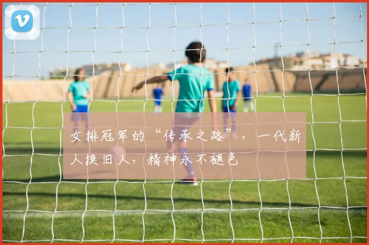 女排冠军的“传承之路”，一代新人换旧人，精神永不褪色