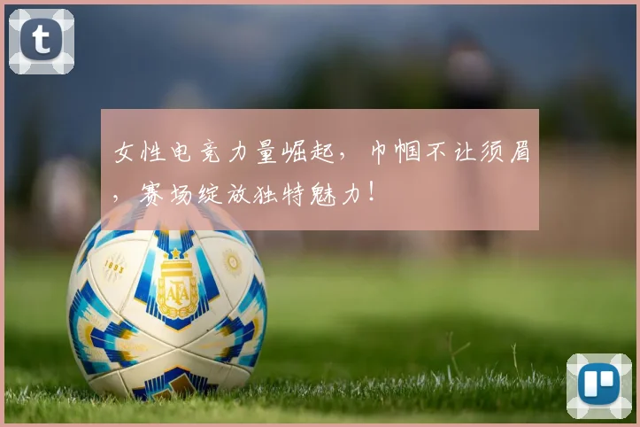 女性电竞力量崛起，巾帼不让须眉，赛场绽放独特魅力！