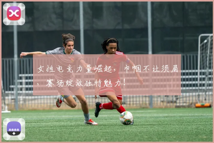 女性电竞力量崛起，巾帼不让须眉，赛场绽放独特魅力！