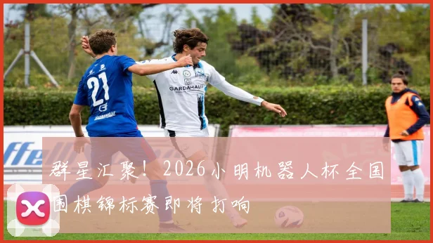 群星汇聚！2026小明机器人杯全国围棋锦标赛即将打响