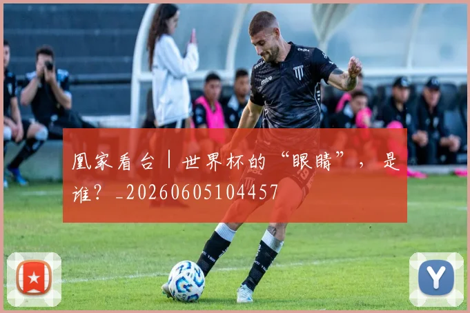凰家看台｜世界杯的“眼睛”，是谁？_20260605104457