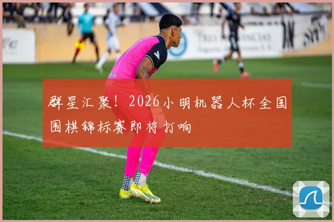 群星汇聚！2026小明机器人杯全国围棋锦标赛即将打响