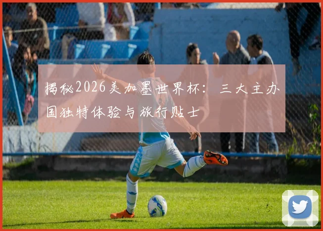 揭秘2026美加墨世界杯：三大主办国独特体验与旅行贴士