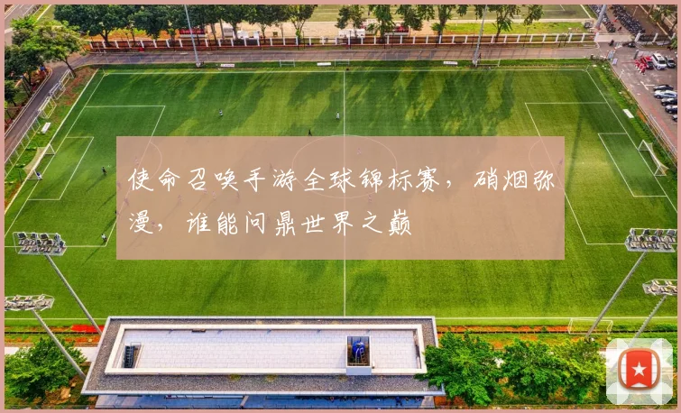 使命召唤手游全球锦标赛,硝烟弥漫,谁能问鼎世界之巅