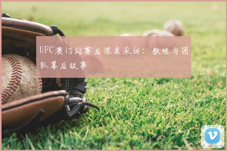 UFC澳门站赛后深度采访：教练与团队幕后故事