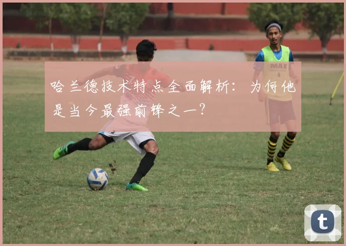 哈兰德技术特点全面解析：为何他是当今最强前锋之一？