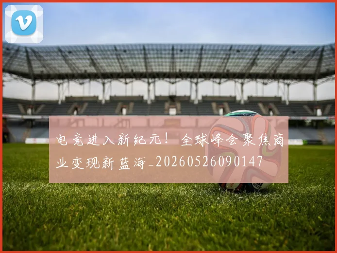电竞进入新纪元！全球峰会聚焦商业变现新蓝海_20260526090147