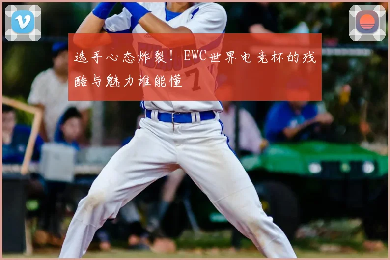 选手心态炸裂！EWC世界电竞杯的残酷与魅力谁能懂