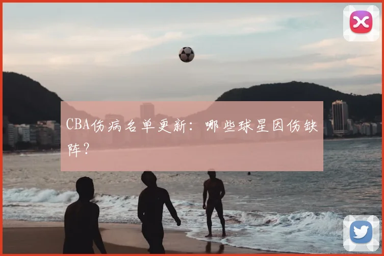 CBA伤病名单更新：哪些球星因伤缺阵？