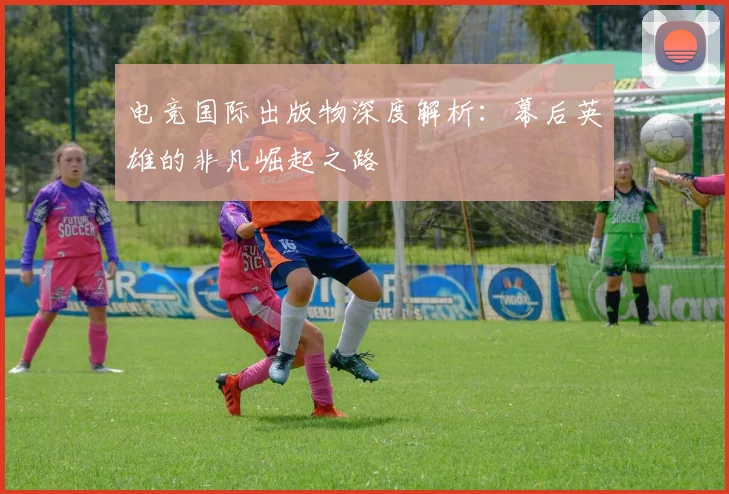 电竞国际出版物深度解析：幕后英雄的非凡崛起之路