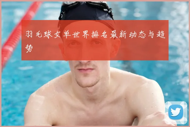 羽毛球女单世界排名最新动态与趋势